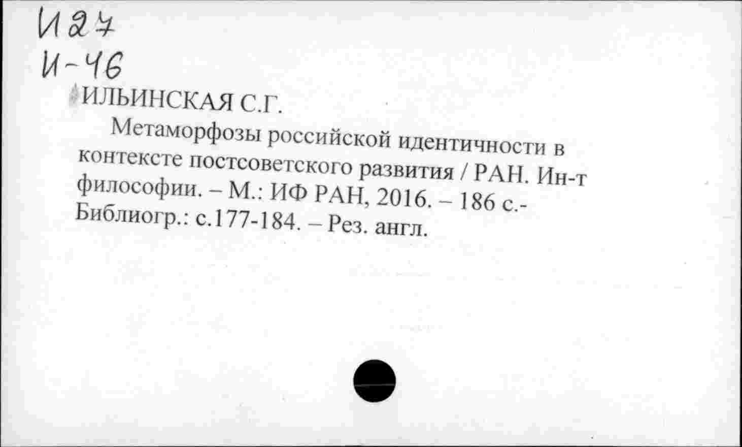 ﻿14-^
ИЛЬИНСКАЯ с.г.
Метаморфозы российской идентичности в контексте постсоветского развития / РАН. Ин-т философии. - М.: ИФ РАН, 2016. - 186 с,-Библиогр.: с. 177-184. - Рез. англ.